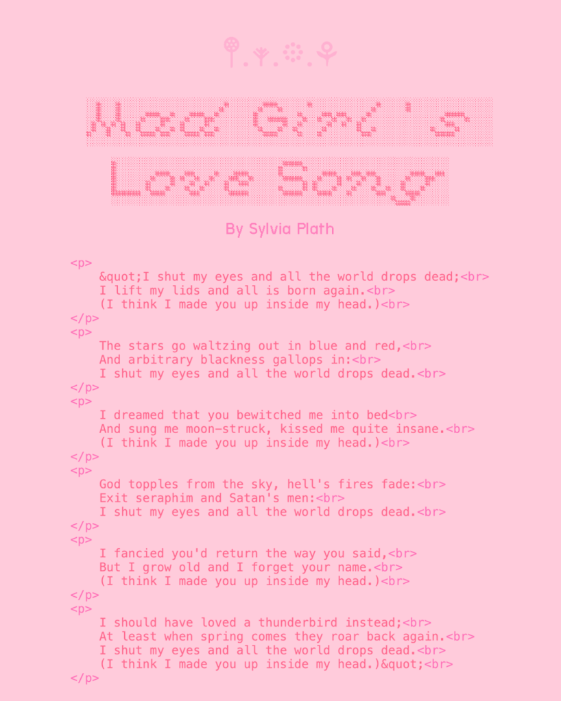 Mad Girl's Love Song
By Sylvia Plath
"I shut my eyes and all the world drops dead;
I lift my lids and all is born again.
(I think I made you up inside my head.)
The stars go waltzing out in blue and red,
And arbitrary blackness gallops in:
I shut my eyes and all the world drops dead.
I dreamed that you bewitched me into bed
And sung me moon-struck, kissed me quite insane.
(I think I made you up inside my head.)
God topples from the sky, hell's fires fade:
Exit seraphim and Satan's men:
I shut my eyes and all the world drops dead.
I fancied you'd return the way you said,
But I grow old and I forget your name.
(I think I made you up inside my head.)
I should have loved a thunderbird instead;
At least when spring comes they roar back again.
I shut my eyes and all the world drops dead.
(I think I made you up inside my head.)"
