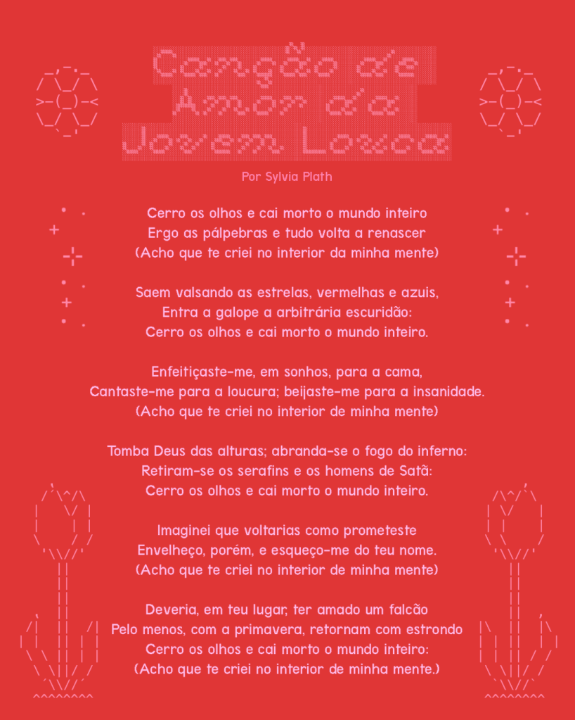 Canção de Amor da Jovem Louca

Cerro os olhos e cai morto o mundo inteiro
Ergo as pálpebras e tudo volta a renascer
(Acho que te criei no interior da minha mente)

Saem valsando as estrelas, vermelhas e azuis,
Entra a galope a arbitrária escuridão:
Cerro os olhos e cai morto o mundo inteiro.

Enfeitiçaste-me, em sonhos, para a cama,
Cantaste-me para a loucura; beijaste-me para a insanidade.
(Acho que te criei no interior de minha mente)

Tomba Deus das alturas; abranda-se o fogo do inferno:
Retiram-se os serafins e os homens de Satã:
Cerro os olhos e cai morto o mundo inteiro.

Imaginei que voltarias como prometeste
Envelheço, porém, e esqueço-me do teu nome.
(Acho que te criei no interior de minha mente)

Deveria, em teu lugar, ter amado um falcão
Pelo menos, com a primavera, retornam com estrondo
Cerro os olhos e cai morto o mundo inteiro:
(Acho que te criei no interior de minha mente.)